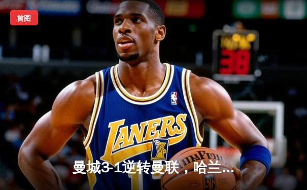 曼城3-1逆转曼联，哈兰德双响锁定胜局，英超冠军悬念再起