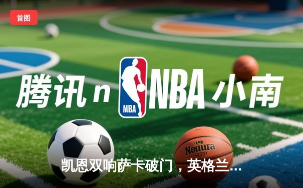 凯恩双响萨卡破门，英格兰3-0完胜塞内加尔挺进世界杯八强