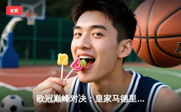 欧冠巅峰对决：皇家马德里绝杀曼城挺进四强，贝林厄姆主宰加时赛