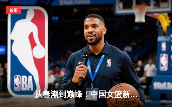 从春潮到巅峰：中国女篮新生代如何重塑亚洲篮球格局